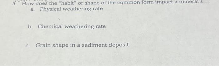 3. How does the "habit" or shape of the common form impact a mineral's...
a. Physical weathering rate
b. Chemical weathering rate
c. Grain shape in a sediment deposit