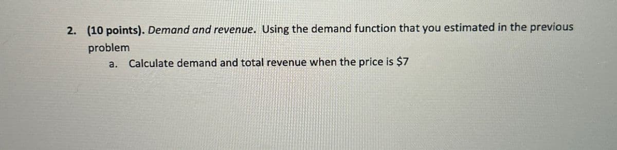 2. (10 points). Demand and revenue. Using the demand function that you estimated in the previous
problem
a. Calculate demand and total revenue when the price is $7