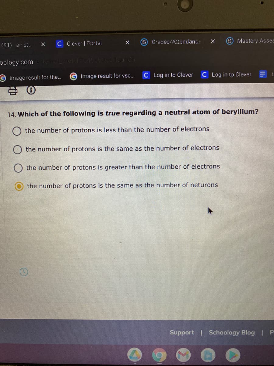 C Clever | Portal
S Crades/Attendance
S Mastery Asses
491 ar stu
oology.com INTLINF1649812 lah
G Image result for vsc...
C Log in to Clever
C Log in to Clever
Image result for the..
14. Which of the following is true regarding a neutral atom of beryllium?
the number of protons is less than the number of electrons
the number of protons is the same as the number of electrons
the number of protons is greater than the number of electrons
the number of protons is the same as the number of neturons
Support | Schoology Blog | P

