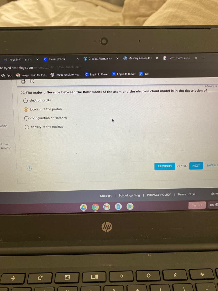 M Inbox (491) aniste
C Clever | Portal
S Grades/Attendance
O Mastery Assess It_
Most atoms are c
helbyed.schoology.com external_tool/1764568466/launch
C Log in to Clever
C Log in to Clever
tell
O Apps
G Image result for the.
Image result for vsc.
All changes
29. The major difference between the Bohr model of the atom and the electron cloud model is in the description of
electron orbits
O location of the proton
O configuration of isotopes
Media
O density of the nucleus
d Nine
Yeeks, 4th
PREVIOUS
29 of 30
NEXT
SAVE & E
Scho
Support | Schoology Blog I PRIVACY POLICY I Terms of Use
Sign out
US 2
hp
->
C.
DII
