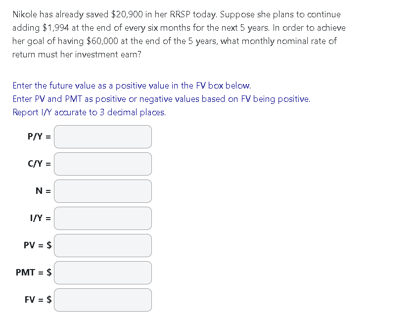 Nikole has already saved $20,900 in her RRSP today. Suppose she plans to continue
adding $1,994 at the end of every six months for the next 5 years. In order to achieve
her goal of having $60,000 at the end of the 5 years, what monthly nominal rate of
return must her investment earn?
Enter the future value as a positive value in the FV box below.
Enter PV and PMT as positive or negative values based on FV being positive.
Report I/Y accurate to 3 decimal places.
P/Y =
C/Y =
N =
I/Y =
PV = $
PMT = $
FV = $