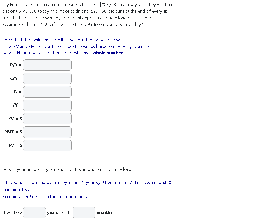 Lily Enterprise wants to accumulate a total sum of $824,000 in a few years. They want to
deposit $145,800 today and make additional $29,150 deposits at the end of every six
months thereafter. How many additional deposits and how long will it take to
accumulate the $824,000 if interest rate is 5.99% compounded monthly?
Enter the future value as a positive value in the FV box below.
Enter PV and PMT as positive or negative values based on FV being positive.
Report N (number of additional deposits) as a whole number.
P/Y =
C/Y =
N =
I/Y =
PV = $
PMT = $
FV = $
Report your answer in years and months as whole numbers below.
If years is an exact integer as 7 years, then enter 7 for years and 0
for months.
You must enter a value in each box.
It will take
years and
months.