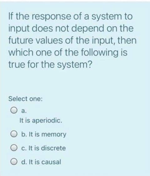 If the response of a system to
input does not depend on the
future values of the input, then
which one of the following is
true for the system?
Select one:
O a.
It is aperiodic.
O b. It is memory
O c. It is discrete
O d. It is causal
