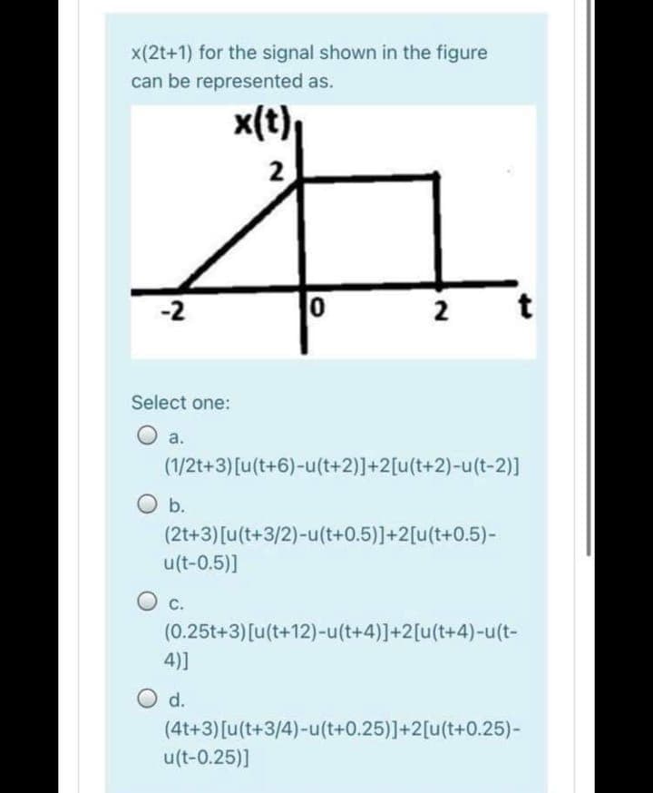 x(2t+1) for the signal shown in the figure
can be represented as.
x(t)
2
-2
2
Select one:
O a.
(1/2t+3)[u(t+6)-u(t+2)]+2[u(t+2)-u(t-2)]
O b.
(2t+3)[u(t+3/2)-u(t+0.5)]+2[u(t+0.5)-
u(t-0.5)]
C.
(0.25t+3)[u(t+12)-u(t+4)]+2[u(t+4)-u(t-
4)]
d.
(4t+3)[u(t+3/4)-u(t+0.25)]+2[(t+0.25)-
u(t-0.25)]
