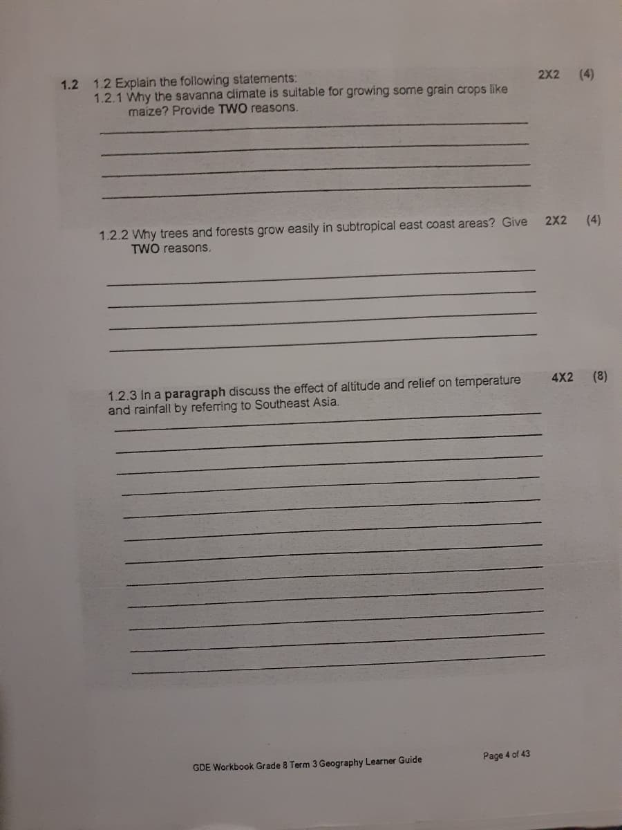 1.2 1.2 Explain the following statements
1.2.1 Why the savanna climate is suitable for growing some grain crops like
maize? Provide TWO reasons.
2X2 (4)
1.2.2 Why trees and forests grow easily in subtropical east coast areas? Give
TWO reasons.
2X2 (4)
1.2.3 In a paragraph discuss the effect of altitude and relief on temperature
and rainfall by referring to Southeast Asia.
GDE Workbook Grade 8 Term 3 Geography Learner Guide
Page 4 of 43
4X2 (8)