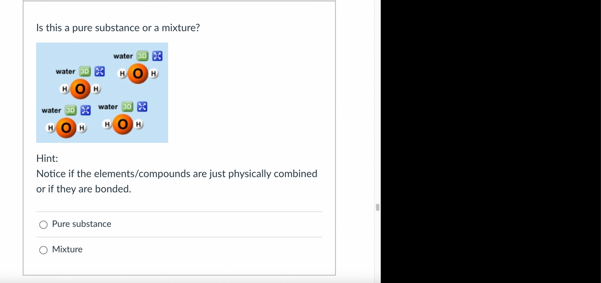 Is this a pure substance or a mixture?
water 3D X
water 3D
X
H H
HO
HOH
water 3D
water 3D X
HOH
HOH
Hint:
Notice if the elements/compounds are just physically combined
or if they are bonded.
Pure substance
○ Mixture