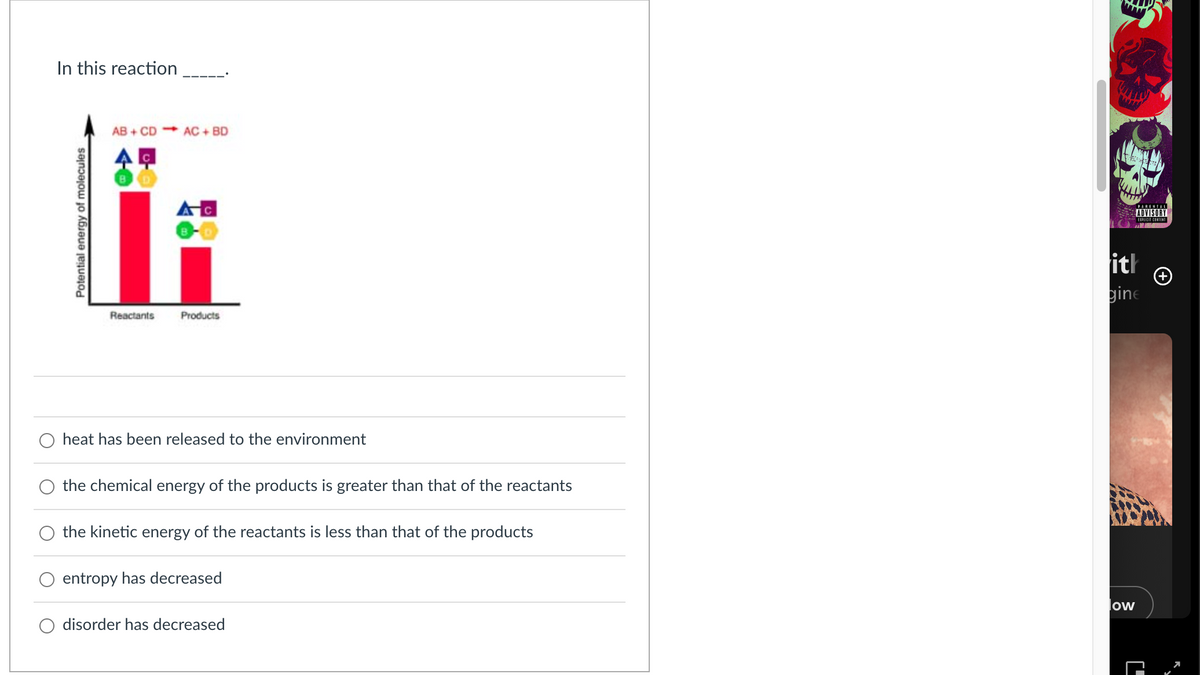 In this reaction
Potential energy of molecules
AB+ CD AC+ BD
A
Reactants
Products
heat has been released to the environment
the chemical energy of the products is greater than that of the reactants
the kinetic energy of the reactants is less than that of the products
entropy has decreased
disorder has decreased
low
C'
ப
ith
gine
PARENTAL
ADVISORY