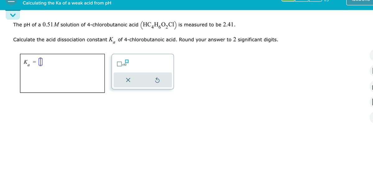 Calculating the Ka of a weak acid from pH
The pH of a 0.51M solution of 4-chlorobutanoic acid (HC4H6O2C) is measured to be 2.41.
Calculate the acid dissociation constant K of 4-chlorobutanoic acid. Round your answer to 2 significant digits.
K = 0
a
a
x10
✗