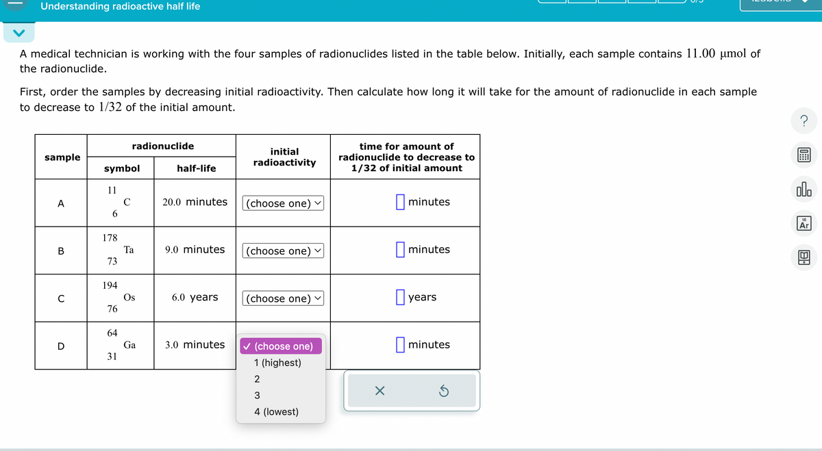 Understanding radioactive half life
A medical technician is working with the four samples of radionuclides listed in the table below. Initially, each sample contains 11.00 µmol of
the radionuclide.
First, order the samples by decreasing initial radioactivity. Then calculate how long it will take for the amount of radionuclide in each sample
to decrease to 1/32 of the initial amount.
radionuclide
sample
initial
radioactivity
symbol
half-life
time for amount of
radionuclide to decrease to
1/32 of initial amount
11
A
20.0 minutes
(choose one)
☐ minutes
6
178
B
Ta
9.0 minutes
(choose one)
☐ minutes
73
194
C
Os
6.0 years
(choose one)
☐ years
76
64
D
Ga
3.0 minutes
(choose one)
☐ minutes
31
1 (highest)
2
☑
3
4 (lowest)
000
18
Ar