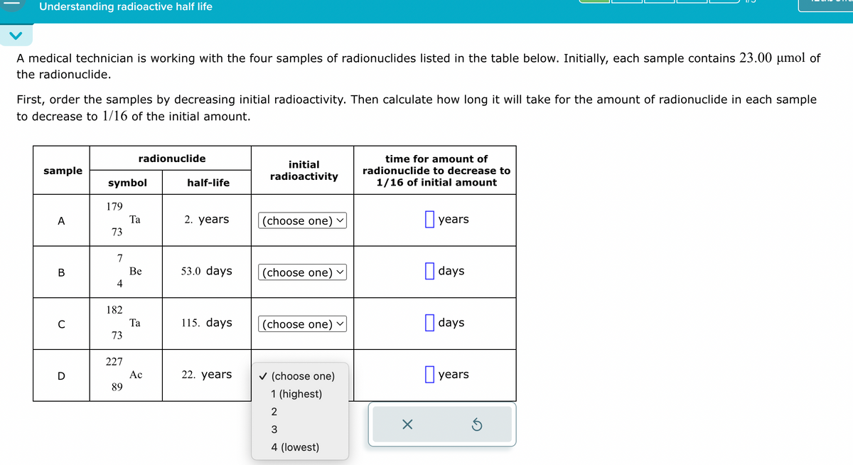 Understanding radioactive half life
A medical technician is working with the four samples of radionuclides listed in the table below. Initially, each sample contains 23.00 μmol of
the radionuclide.
First, order the samples by decreasing initial radioactivity. Then calculate how long it will take for the amount of radionuclide in each sample
to decrease to 1/16 of the initial amount.
radionuclide
sample
initial
radioactivity
time for amount of
radionuclide to decrease to
symbol
half-life
1/16 of initial amount
179
A
Ta
2. years
(choose one)
☐ years
73
7
B
Be
53.0 days
(choose one)
☐ days
4
182
C
Ta
115. days
(choose one)
☐ days
73
227
D
Ac
22. years
✓ (choose one)
☐ years
89
1 (highest)
2
☑
3
4 (lowest)