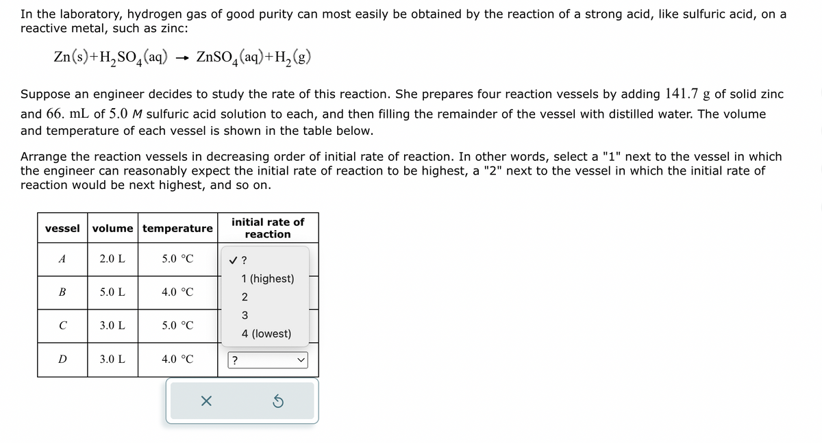 In the laboratory, hydrogen gas of good purity can most easily be obtained by the reaction of a strong acid, like sulfuric acid, on a
reactive metal, such as zinc:
Zn(s) + H₂SO4(aq)
ZnSO₂ (aq) + H₂(g)
Suppose an engineer decides to study the rate of this reaction. She prepares four reaction vessels by adding 141.7 g of solid zinc
and 66. mL of 5.0 M sulfuric acid solution to each, and then filling the remainder of the vessel with distilled water. The volume
and temperature of each vessel is shown in the table below.
Arrange the reaction vessels in decreasing order of initial rate of reaction. In other words, select a "1" next to the vessel in which
the engineer can reasonably expect the initial rate of reaction to be highest, a "2" next to the vessel in which the initial rate of
reaction would be next highest, and so on.
vessel volume temperature
A
B
с
D
2.0 L
5.0 L
3.0 L
3.0 L
5.0 °C
4.0 °C
5.0 °C
4.0 °C
X
initial rate of
reaction
✓ ?
?
1 (highest)
2
3
4 (lowest)
Ś