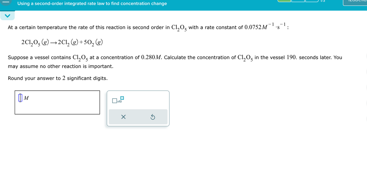 Using a second-order integrated rate law to find concentration change
At a certain temperature the rate of this reaction is second order in Cl2O5 with a rate constant of 0.0752M
2C1205 (g) →2Cl2(g) +502 (g)
1
-1
.S
:
Suppose a vessel contains C₁₂05 at a concentration of 0.280 M. Calculate the concentration of C1205 in the vessel 190. seconds later. You
may assume no other reaction is important.
Round your answer to 2 significant digits.
M
☐ x10
☑