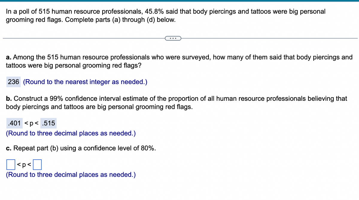 In a poll of 515 human resource professionals, 45.8% said that body piercings and tattoos were big personal
grooming red flags. Complete parts (a) through (d) below.
a. Among the 515 human resource professionals who were surveyed, how many of them said that body piercings and
tattoos were big personal grooming red flags?
236 (Round to the nearest integer as needed.)
b. Construct a 99% confidence interval estimate of the proportion of all human resource professionals believing that
body piercings and tattoos are big personal grooming red flags.
.401 <p<.515
(Round to three decimal places as needed.)
c. Repeat part (b) using a confidence level of 80%.
]<p<
(Round to three decimal places as needed.)