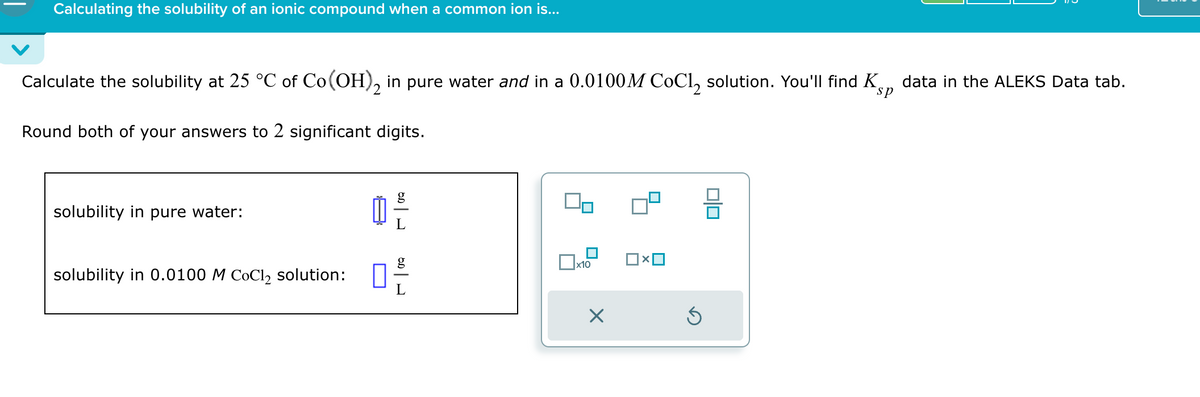 Calculating the solubility of an ionic compound when a common ion is...
Calculate the solubility at 25 °C of Co(OH)2 in pure water and in a 0.0100M CoCl2 solution. You'll find K
Round both of your answers to 2 significant digits.
sp
data in the ALEKS Data tab.
solubility in pure water:
g
g
☐ x10
solubility in 0.0100 M CoCl2 solution:
☐
☑
ك