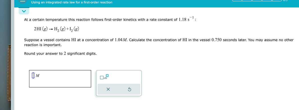 Using an integrated rate law for a first-order reaction
At a certain temperature this reaction follows first-order kinetics with a rate constant of 1.18 s¯¹:
2HI (g) → H₂ (g) + 1₂ (g)
Suppose a vessel contains HI at a concentration of 1.04M. Calculate the concentration of HI in the vessel 0.750 seconds later. You may assume no other
reaction is important.
Round your answer to 2 significant digits.
M
x10
X
Ś