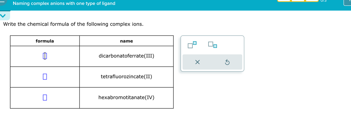 Naming complex anions with one type of ligand
Write the chemical formula of the following complex ions.
formula
I
name
dicarbonatoferrate (III)
✗
tetrafluorozincate(II)
☐
hexabromotitanate (IV)