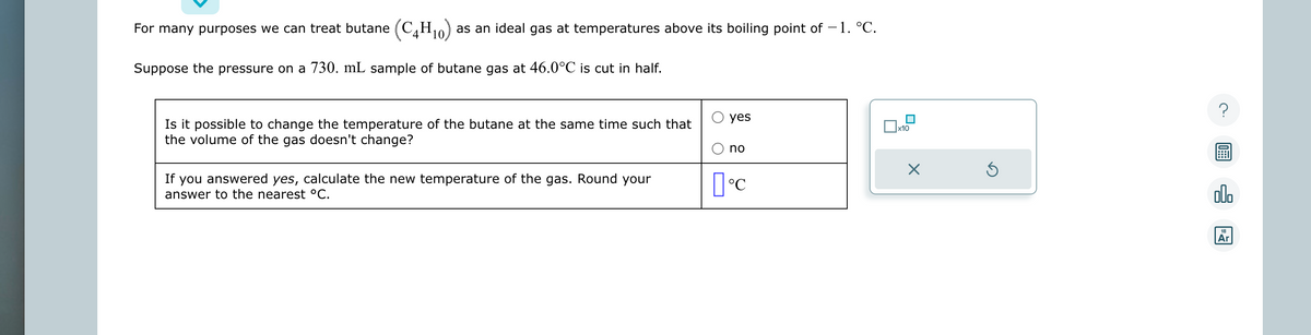 For many purposes we can treat butane (C4H10) as an ideal gas at temperatures above its boiling point of - 1. °C.
Suppose the pressure on a 730. mL sample of butane gas at 46.0°C is cut in half.
Is it possible to change the temperature of the butane at the same time such that
the volume of the gas doesn't change?
If you answered yes, calculate the new temperature of the gas. Round your
answer to the nearest °C.
yes
no
°C
x10
X
Ś
?
00.
Ar