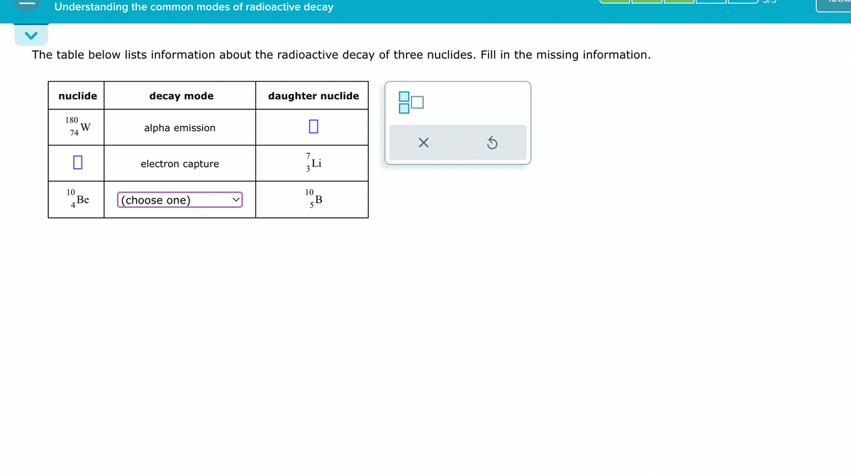 Understanding the common modes of radioactive decay
The table below lists information about the radioactive decay of three nuclides. Fill in the missing information.
nuclide
decay mode
180
W
74
alpha emission
daughter nuclide
☐
☑
☐
7
electron capture
3 Li
10
Be
4
(choose one)
10
B