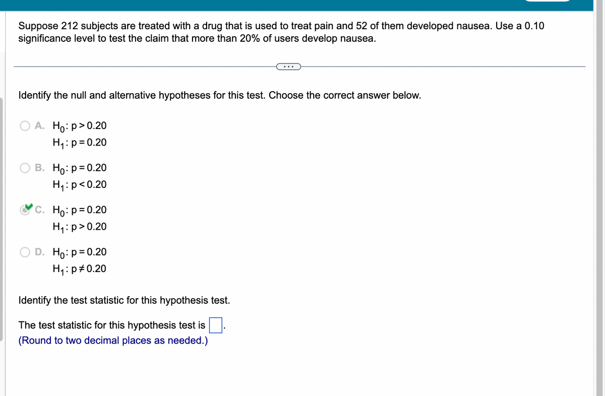 Suppose 212 subjects are treated with a drug that is used to treat pain and 52 of them developed nausea. Use a 0.10
significance level to test the claim that more than 20% of users develop nausea.
Identify the null and alternative hypotheses for this test. Choose the correct answer below.
A. Ho:p>0.20
H₁: p=0.20
B. Ho: p=0.20
H₁: p<0.20
C. Ho: p=0.20
H₁: p>0.20
D. Ho: p=0.20
H₁: p0.20
Identify the test statistic for this hypothesis test.
The test statistic for this hypothesis test is
(Round to two decimal places as needed.)