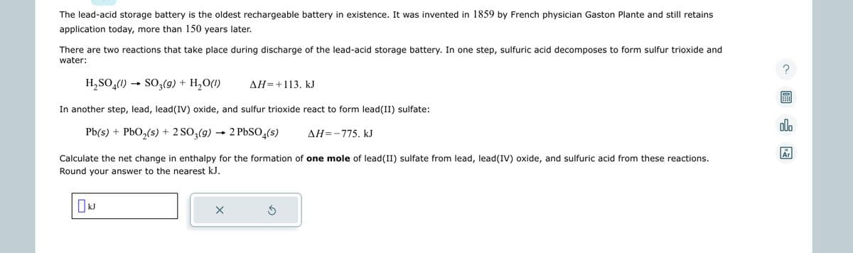 The lead-acid storage battery is the oldest rechargeable battery in existence. It was invented in 1859 by French physician Gaston Plante and still retains
application today, more than 150 years later.
There are two reactions that take place during discharge of the lead-acid storage battery. In one step, sulfuric acid decomposes to form sulfur trioxide and
water:
H₂SO4(1) → SO3(g) + H₂O(1)
In another step, lead, lead(IV) oxide, and sulfur trioxide react to form lead(II) sulfate:
Pb(s) + PbO₂(s) + 2 SO3(g) → 2 PbSO4(s)
Calculate the net change in enthalpy for the formation of one mole of lead(II) sulfate from lead, lead(IV) oxide, and sulfuric acid from these reactions.
Round your answer to the nearest kJ.
KJ
X
ΔΗ=+113. kJ
3
AH=-775. kJ
?
olo
18
Ar