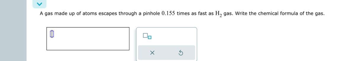 A gas made up of atoms escapes through a pinhole 0.155 times as fast as H₂ gas. Write the chemical formula of the gas.
0
X
S