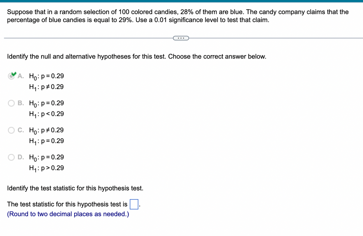 Suppose that in a random selection of 100 colored candies, 28% of them are blue. The candy company claims that the
percentage of blue candies is equal to 29%. Use a 0.01 significance level to test that claim.
Identify the null and alternative hypotheses for this test. Choose the correct answer below.
A. Ho: p = 0.29
H₁: p0.29
B. Ho: p = 0.29
H₁: p<0.29
O C. Ho: p0.29
H₁: p = 0.29
D. Ho: p = 0.29
H₁: p>0.29
Identify the test statistic for this hypothesis test.
The test statistic for this hypothesis test is
(Round to two decimal places as needed.)