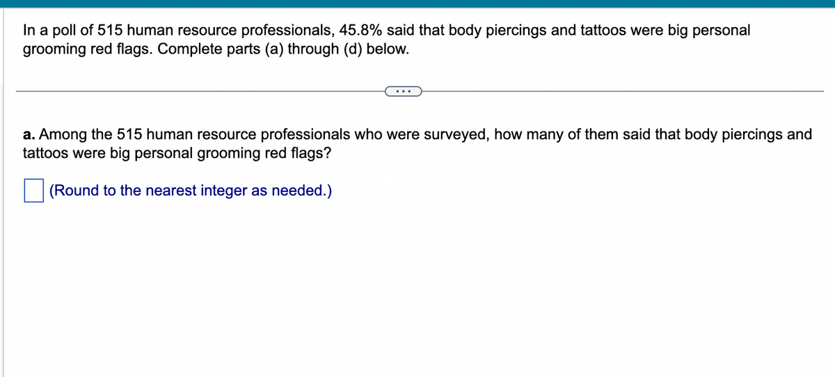 In a poll of 515 human resource professionals, 45.8% said that body piercings and tattoos were big personal
grooming red flags. Complete parts (a) through (d) below.
a. Among the 515 human resource professionals who were surveyed, how many of them said that body piercings and
tattoos were big personal grooming red flags?
(Round to the nearest integer as needed.)