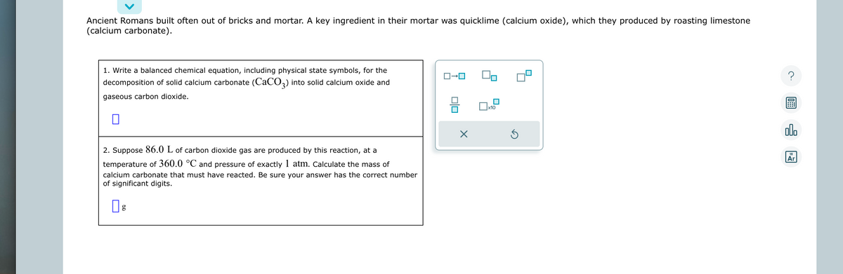 Ancient Romans built often out of bricks and mortar. A key ingredient in their mortar was quicklime (calcium oxide), which they produced by roasting limestone
(calcium carbonate).
1. Write a balanced chemical equation, including physical state symbols, for the
decomposition of solid calcium carbonate (CaCO3) into solid calcium oxide and
gaseous carbon dioxide.
0
2. Suppose 86.0 L of carbon dioxide gas are produced by this reaction, at a
temperature of 360.0 °C and pressure of exactly 1 atm. Calculate the mass of
calcium carbonate that must have reacted. Be sure your answer has the correct number
of significant digits.
g
X
x10
Ś
ol
Ar