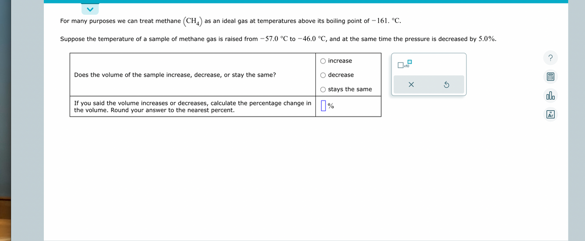 For many purposes we can treat methane (CH4) as an ideal gas at temperatures above its boiling point of −161. °C.
Suppose the temperature of a sample of methane gas is raised from -57.0 °C to −46.0 °C, and at the same time the pressure is decreased by 5.0%.
Does the volume of the sample increase, decrease, or stay the same?
If you said the volume increases or decreases, calculate the percentage change in
the volume. Round your answer to the nearest percent.
increase
decrease
stays the same
%
x10
X
Ś
?
alla
18
Ar