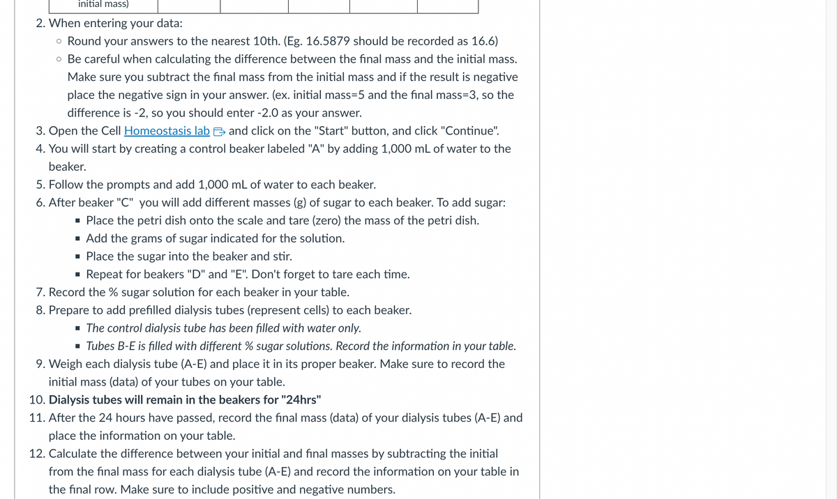 initial mass)
2. When entering your data:
。 Round your answers to the nearest 10th. (Eg. 16.5879 should be recorded as 16.6)
• Be careful when calculating the difference between the final mass and the initial mass.
Make sure you subtract the final mass from the initial mass and if the result is negative
place the negative sign in your answer. (ex. initial mass=5 and the final mass=3, so the
difference is -2, so you should enter -2.0 as your answer.
3. Open the Cell Homeostasis lab and click on the "Start" button, and click "Continue".
4. You will start by creating a control beaker labeled "A" by adding 1,000 mL of water to the
beaker.
5. Follow the prompts and add 1,000 mL of water to each beaker.
6. After beaker "C" you will add different masses (g) of sugar to each beaker. To add sugar:
■ Place the petri dish onto the scale and tare (zero) the mass of the petri dish.
■ Add the grams of sugar indicated for the solution.
■ Place the sugar into the beaker and stir.
■ Repeat for beakers "D" and "E". Don't forget to tare each time.
7. Record the % sugar solution for each beaker in your table.
8. Prepare to add prefilled dialysis tubes (represent cells) to each beaker.
■ The control dialysis tube has been filled with water only.
■ Tubes B-E is filled with different % sugar solutions. Record the information in your table.
9. Weigh each dialysis tube (A-E) and place it in its proper beaker. Make sure to record the
initial mass (data) of your tubes on your table.
10. Dialysis tubes will remain in the beakers for "24hrs"
11. After the 24 hours have passed, record the final mass (data) of your dialysis tubes (A-E) and
place the information on your table.
12. Calculate the difference between your initial and final masses by subtracting the initial
from the final mass for each dialysis tube (A-E) and record the information on your table in
the final row. Make sure to include positive and negative numbers.