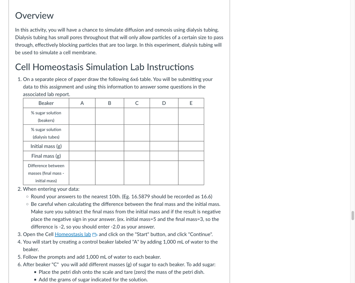 Overview
In this activity, you will have a chance to simulate diffusion and osmosis using dialysis tubing.
Dialysis tubing has small pores throughout that will only allow particles of a certain size to pass
through, effectively blocking particles that are too large. In this experiment, dialysis tubing will
be used to simulate a cell membrane.
Cell Homeostasis Simulation Lab Instructions
1. On a separate piece of paper draw the following 6x6 table. You will be submitting your
data to this assignment and using this information to answer some questions in the
associated lab report.
Beaker
A
B
C
D
E
% sugar solution
(beakers)
% sugar solution
(dialysis tubes)
Initial mass (g)
Final mass (g)
Difference between
masses (final mass -
initial mass)
2. When entering your data:
。 Round your answers to the nearest 10th. (Eg. 16.5879 should be recorded as 16.6)
• Be careful when calculating the difference between the final mass and the initial mass.
Make sure you subtract the final mass from the initial mass and if the result is negative
place the negative sign in your answer. (ex. initial mass=5 and the final mass=3, so the
difference is -2, so you should enter -2.0 as your answer.
3. Open the Cell Homeostasis lab and click on the "Start" button, and click "Continue".
4. You will start by creating a control beaker labeled "A" by adding 1,000 mL of water to the
beaker.
5. Follow the prompts and add 1,000 mL of water to each beaker.
6. After beaker "C" you will add different masses (g) of sugar to each beaker. To add sugar:
■ Place the petri dish onto the scale and tare (zero) the mass of the petri dish.
■ Add the grams of sugar indicated for the solution.