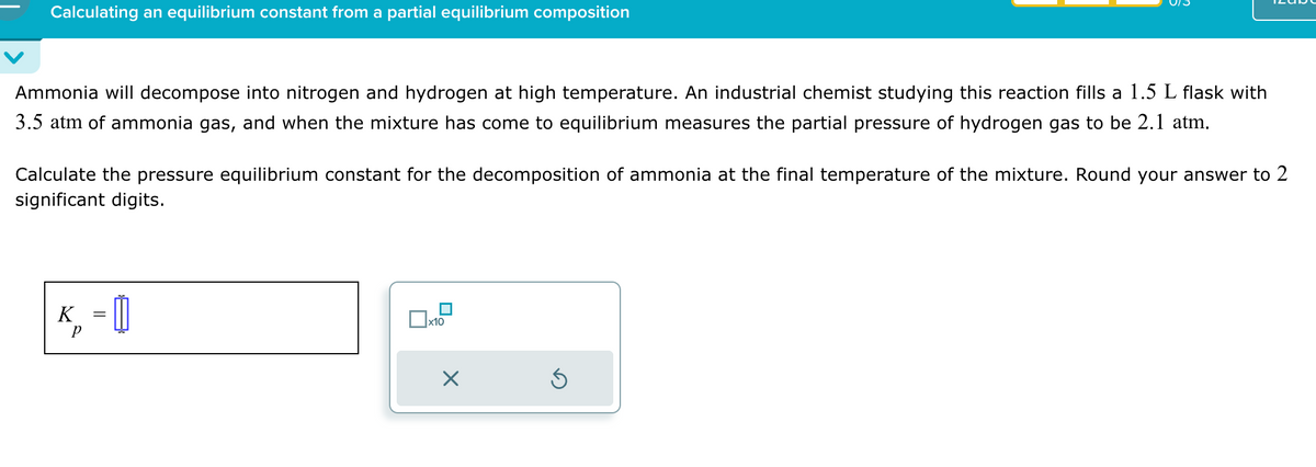 Calculating an equilibrium constant from a partial equilibrium composition
Ammonia will decompose into nitrogen and hydrogen at high temperature. An industrial chemist studying this reaction fills a 1.5 L flask with
3.5 atm of ammonia gas, and when the mixture has come to equilibrium measures the partial pressure of hydrogen gas to be 2.1 atm.
Calculate the pressure equilibrium constant for the decomposition of ammonia at the final temperature of the mixture. Round your answer to 2
significant digits.
K
p
=
☐ x10
☑