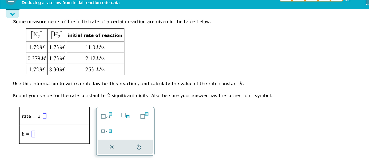 Deducing a rate law from initial reaction rate data
Some measurements of the initial rate of a certain reaction are given in the table below.
1.72M 1.73M
0.379M 1.73 M
1.72M 8.30M
rate = k
H₂ initial rate of reaction
k =
Use this information to write a rate law for this reaction, and calculate the value of the rate constant k.
Round your value for the rate constant to 2 significant digits. Also be sure your answer has the correct unit symbol.
0
11.0 M/s
2.42 M/s
253. M/s
x10
X
Ś