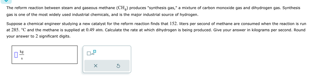 The reform reaction between steam and gaseous methane (CH4) produces "synthesis gas," a mixture of carbon monoxide gas and dihydrogen gas. Synthesis
gas is one of the most widely used industrial chemicals, and is the major industrial source of hydrogen.
Suppose a chemical engineer studying a new catalyst for the reform reaction finds that 152. liters per second of methane are consumed when the reaction is run
at 285. °℃ and the methane is supplied at 0.49 atm. Calculate the rate at which dihydrogen is being produced. Give your answer in kilograms per second. Round
your answer to 2 significant digits.
0
kg
S
x10
×
S