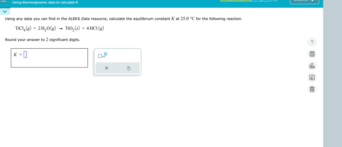 Using thermodynamic data to calculate K
Using any data you can find in the ALEKS Data resource, calculate the equilibrium constant K at 25.0 °C for the following reaction.
TiCl 4 (g) + 2H2O(g)
→>>
TiO2 (s) + 4 HCl (g)
Round your answer to 2 significant digits.
K = []
☐ x10
☑
?
00.
18
Ar
Al-