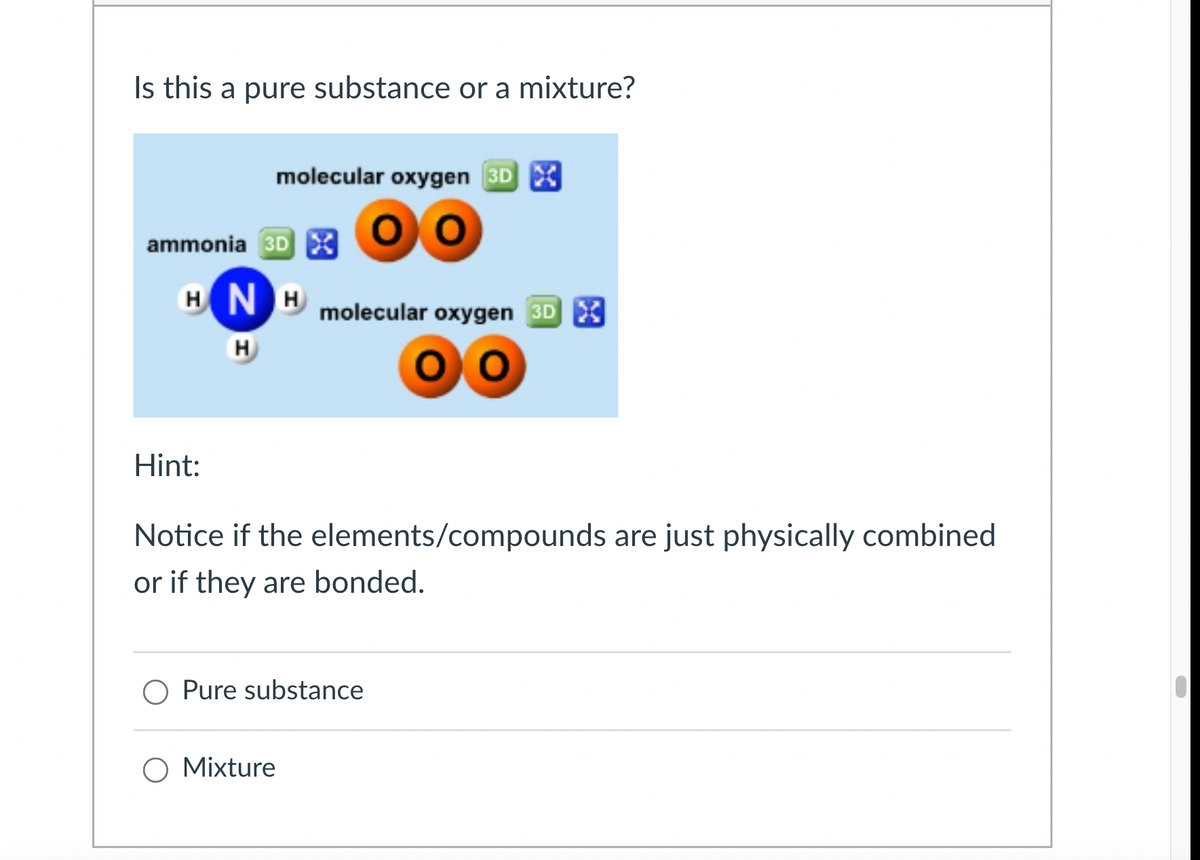 Is this a pure substance or a mixture?
molecular oxygen 3DX
ammonia 3DX
HNH
molecular oxygen 3D X
H
Hint:
Notice if the elements/compounds are just physically combined
or if they are bonded.
○ Pure substance
○ Mixture