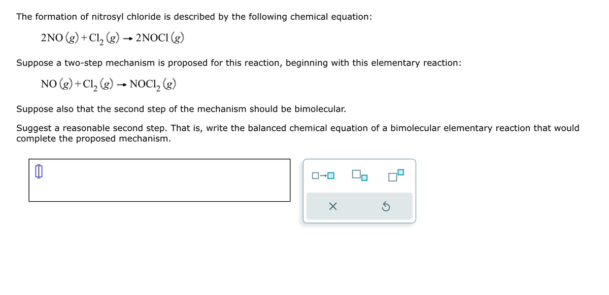 The formation of nitrosyl chloride is described by the following chemical equation:
2NO (g) + Cl₂ (g) → 2NOCI (g)
Suppose a two-step mechanism is proposed for this reaction, beginning with this elementary reaction:
NO (g) +Cl₂ (g) NOCI₂ (g)
Suppose also that the second step of the mechanism should be bimolecular.
Suggest a reasonable second step. That is, write the balanced chemical equation of a bimolecular elementary reaction that would
complete the proposed mechanism.
11
×
Ś