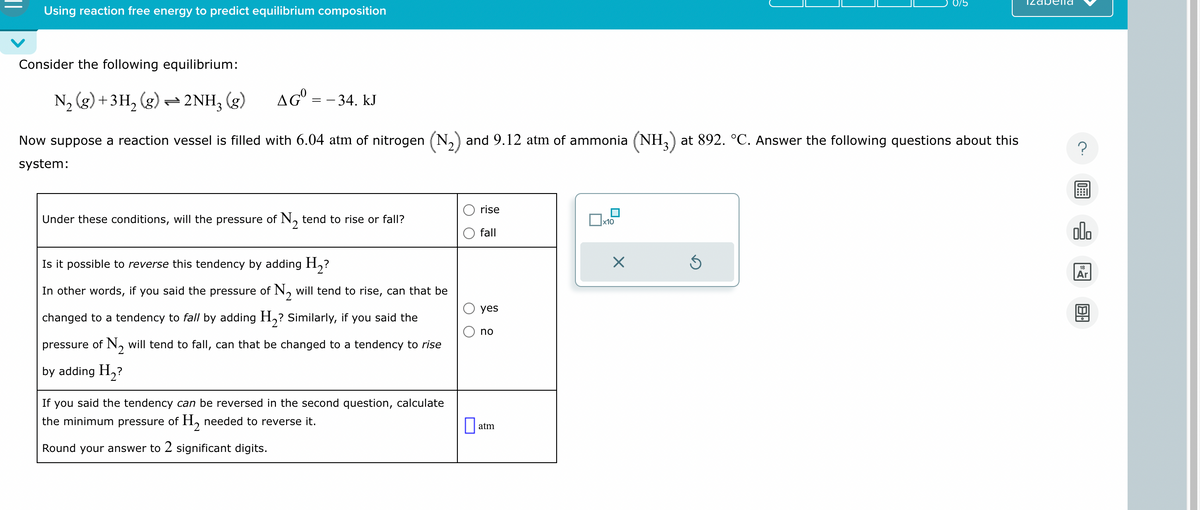 Using reaction free energy to predict equilibrium composition
elld
Consider the following equilibrium:
N2 (g) + 3H2 (g) = 2NH3 (g) AGº = -34. kJ
Now suppose a reaction vessel is filled with 6.04 atm of nitrogen (N2) and 9.12 atm of ammonia (NH3) at 892. °C. Answer the following questions about this
system:
?
rise
x10
fall
Under these conditions, will the pressure of N2 tend to rise or fall?
Is it possible to reverse this tendency by adding H₂?
In other words, if you said the pressure of N2 will tend to rise, can that be
changed to a tendency to fall by adding H₂? Similarly, if you said the
pressure of N₂ will tend to fall, can that be changed to a tendency to rise
by adding H₂?
If you said the tendency can be reversed in the second question, calculate
the minimum pressure of H₂ needed to reverse it.
Round your answer to 2 significant digits.
yes
no
☐
atm
☑
⑤
000
18
Ar
Bi