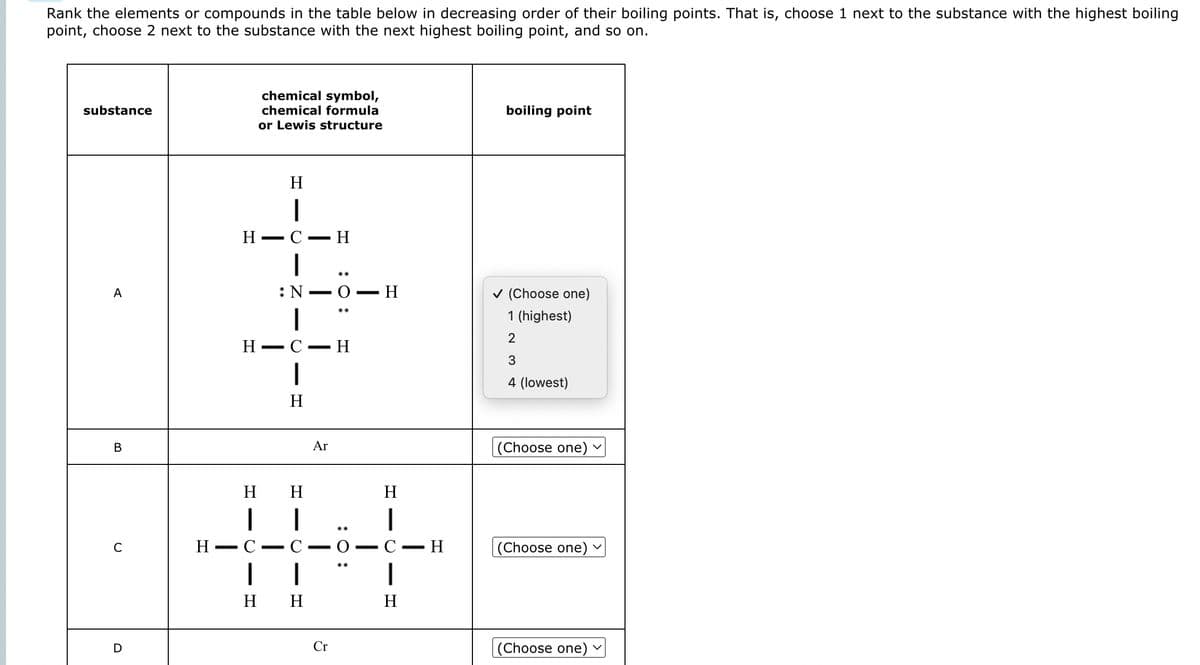 Rank the elements or compounds in the table below in decreasing order of their boiling points. That is, choose 1 next to the substance with the highest boiling
point, choose 2 next to the substance with the next highest boiling point, and so on.
substance
A
B
C
D
H
-
H
H
H
I
C
chemical symbol,
chemical formula
or Lewis structure
—
-
H
I
C
- Z
: N
1
C
1
H
- H
H H
-
-
Ar
0.
H
1
CIO
Cr
· Η
..
- H
H
1
H
▪ H
boiling point
✓ (Choose one)
1 (highest)
2
3
4 (lowest)
(Choose one)
V
(Choose one) ✓
(Choose one) v