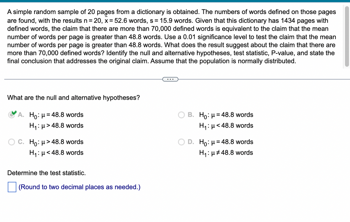 A simple random sample of 20 pages from a dictionary is obtained. The numbers of words defined on those pages
are found, with the results n=20, x= 52.6 words, s = 15.9 words. Given that this dictionary has 1434 pages with
defined words, the claim that there are more than 70,000 defined words is equivalent to the claim that the mean
number of words per page is greater than 48.8 words. Use a 0.01 significance level to test the claim that the mean
number of words per page is greater than 48.8 words. What does the result suggest about the claim that there are
more than 70,000 defined words? Identify the null and alternative hypotheses, test statistic, P-value, and state the
final conclusion that addresses the original claim. Assume that the population is normally distributed.
What are the null and alternative hypotheses?
A. Ho: μ = 48.8 words
H₁ μ>48.8 words
Ho: μ>48.8 words
H₁: μ< 48.8 words
Determine the test statistic.
(Round to two decimal places as needed.)
B. Ho: μ = 48.8 words
H₁: μ< 48.8 words
Ho: μ = 48.8 words
H₁:μ#48.8 words