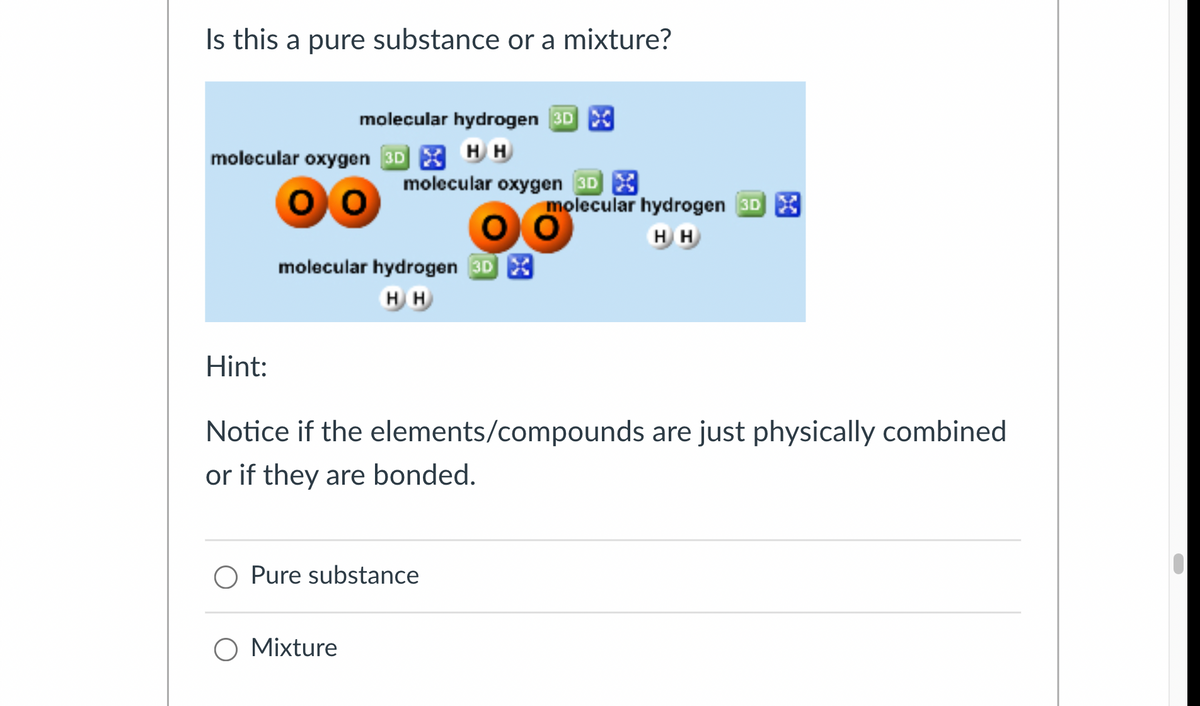 Is this a pure substance or a mixture?
molecular hydrogen 3D
molecular oxygen 3D HH
molecular oxygen 3D X
molecular hydrogen 3DX
HH
molecular hydrogen 3DX
HH
Hint:
Notice if the elements/compounds are just physically combined
or if they are bonded.
Pure substance
○ Mixture