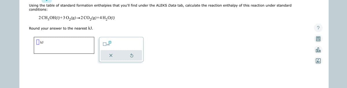 Using the table of standard formation enthalpies that you'll find under the ALEKS Data tab, calculate the reaction enthalpy of this reaction under standard
conditions:
2 CH₂OH()+30₂(g) 2 CO₂(g) + 4H₂O(1)
Round your answer to the nearest kJ.
kJ
x10
X
Ś
000
18
Ar