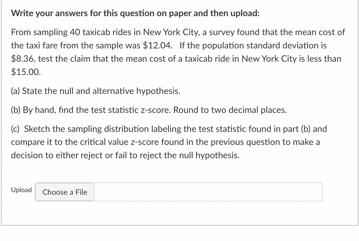 Write your answers for this question on paper and then upload:
From sampling 40 taxicab rides in New York City, a survey found that the mean cost of
the taxi fare from the sample was $12.04. If the population standard deviation is
$8.36, test the claim that the mean cost of a taxicab ride in New York City is less than
$15.00.
(a) State the null and alternative hypothesis.
(b) By hand, find the test statistic z-score. Round to two decimal places.
(c) Sketch the sampling distribution labeling the test statistic found in part (b) and
compare it to the critical value z-score found in the previous question to make a
decision to either reject or fail to reject the null hypothesis.
Upload Choose a File