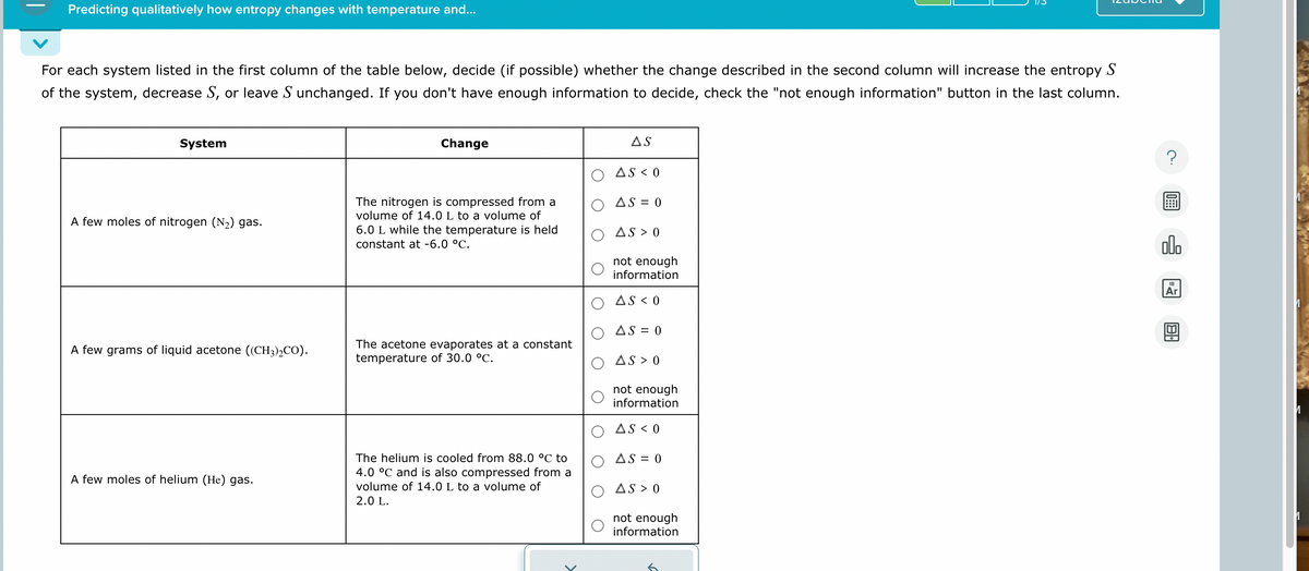 Predicting qualitatively how entropy changes with temperature and...
For each system listed in the first column of the table below, decide (if possible) whether the change described in the second column will increase the entropy S
of the system, decrease S, or leave S unchanged. If you don't have enough information to decide, check the "not enough information" button in the last column.
System
A few moles of nitrogen (N2) gas.
Change
AS
The nitrogen is compressed from a
volume of 14.0 L to a volume of
6.0 L while the temperature is held
constant at -6.0 °C.
AS < 0
AS=0
AS > 0
not enough
information
AS <0
AS = 0
A few grams of liquid acetone ((CH3)2CO).
A few moles of helium (He) gas.
The acetone evaporates at a constant
temperature of 30.0 °C.
The helium is cooled from 88.0 °C to
4.0 °C and is also compressed from a
volume of 14.0 L to a volume of
2.0 L.
AS > O
not enough
information
AS <0
AS = 0
AS > O
not enough
information
00.
18
Ar