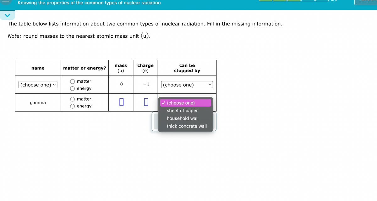 Knowing the properties of the common types of nuclear radiation
The table below lists information about two common types of nuclear radiation. Fill in the missing information.
Note: round masses to the nearest atomic mass unit (u).
mass
name
matter or energy?
(u)
charge
(e)
can be
stopped by
matter
(choose one)
-1
energy
matter
gamma
☐
energy
(choose one)
(choose one)
sheet of paper
household wall
thick concrete wall