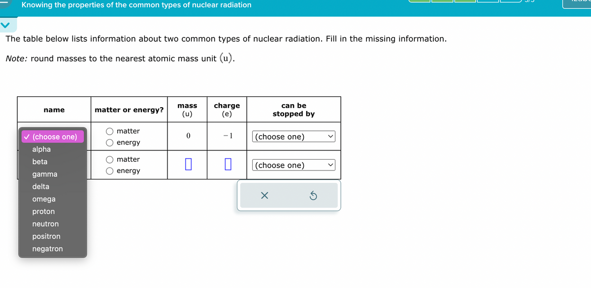 Knowing the properties of the common types of nuclear radiation
The table below lists information about two common types of nuclear radiation. Fill in the missing information.
Note: round masses to the nearest atomic mass unit (u).
mass
name
matter or energy?
(u)
charge
(e)
can be
stopped by
matter
✓ (choose one)
-1
(choose one)
energy
alpha
matter
beta
☐
☐
(choose one)
energy
gamma
delta
omega
proton
neutron
positron
negatron
☑