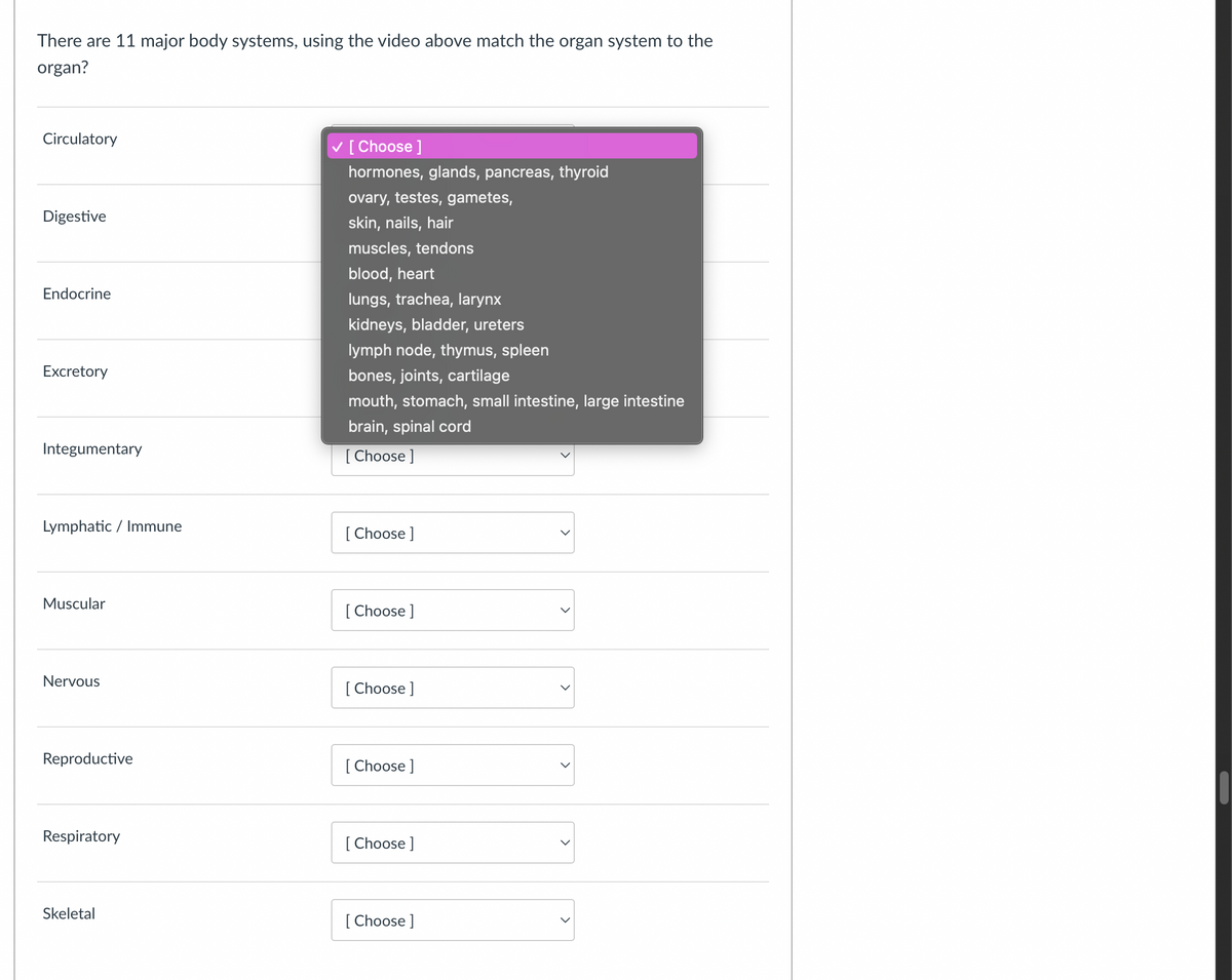 There are 11 major body systems, using the video above match the organ system to the
organ?
Circulatory
Digestive
Endocrine
Excretory
Integumentary
[Choose ]
hormones, glands, pancreas, thyroid
ovary, testes, gametes,
skin, nails, hair
muscles, tendons
blood, heart
lungs, trachea, larynx
kidneys, bladder, ureters
lymph node, thymus, spleen
bones, joints, cartilage
mouth, stomach, small intestine, large intestine
brain, spinal cord
[Choose ]
Lymphatic / Immune
Muscular
[Choose ]
[Choose ]
Nervous
[Choose ]
Reproductive
[Choose ]
Respiratory
[Choose ]
Skeletal
[Choose ]
>