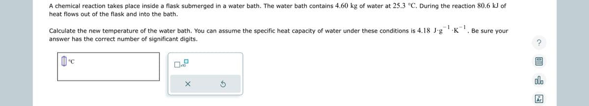 A chemical reaction takes place inside a flask submerged in a water bath. The water bath contains 4.60 kg of water at 25.3 °C. During the reaction 80.6 kJ of
heat flows out of the flask and into the bath.
- 1 −1
Calculate the new temperature of the water bath. You can assume the specific heat capacity of water under these conditions is 4.18 J.g .K
answer has the correct number of significant digits.
1°C
x10
X
Ś
Be sure your
18
Ar