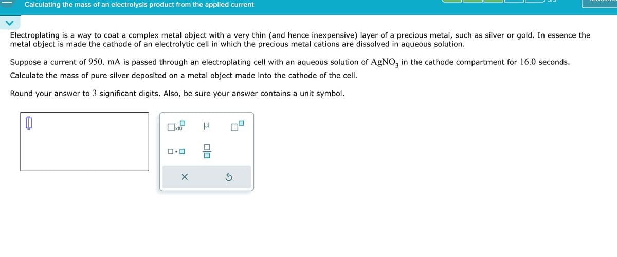 Calculating the mass of an electrolysis product from the applied current
Electroplating is a way to coat a complex metal object with a very thin (and hence inexpensive) layer of a precious metal, such as silver or gold. In essence the
metal object is made the cathode of an electrolytic cell in which the precious metal cations are dissolved in aqueous solution.
Suppose a current of 950. mA is passed through an electroplating cell with an aqueous solution of AgNO3 in the cathode compartment for 16.0 seconds.
Calculate the mass of pure silver deposited on a metal object made into the cathode of the cell.
Round your answer to 3 significant digits. Also, be sure your answer contains a unit symbol.
☐ x10
μ