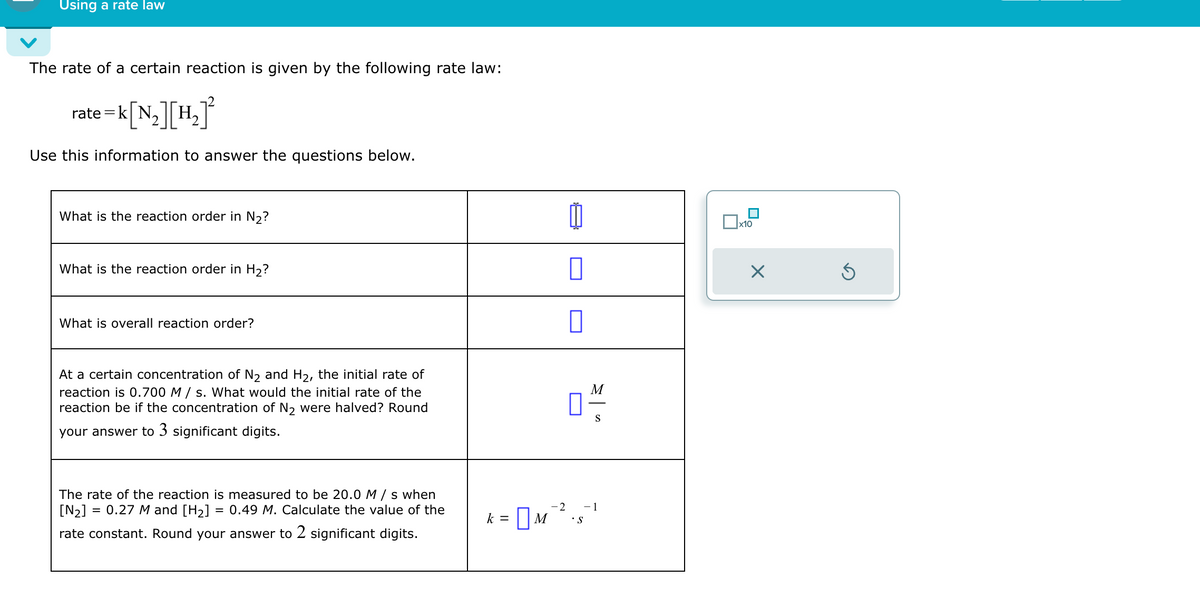 Using a rate law
The rate of a certain reaction is given by the following rate law:
e=k[N₂] [H₂]²
Use this information to answer the questions below.
rate
What is the reaction order in N₂?
What is the reaction order in H₂?
What is overall reaction order?
At a certain concentration of N₂ and H₂, the initial rate of
reaction is 0.700 M/s. What would the initial rate of the
reaction be if the concentration of N₂ were halved? Round
your answer to 3 significant digits.
=
The rate of the reaction is measured to be 20.0 M/s when
[N₂]
0.27 M and [H₂] = 0.49 M. Calculate the value of the
rate constant. Round your answer to 2 significant digits.
k
M
01/2
S
- 2 - 1
= M ² ² ₁8² ¹
•S
x10
×
Ś